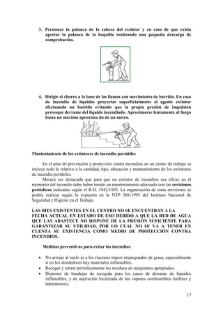 17
3. Presionar la palanca de la cabeza del extintor y en caso de que exista
apretar la palanca de la boquilla realizando una pequeña descarga de
comprobación.
4. Dirigir el chorro a la base de las llamas con movimiento de barrido. En caso
de incendio de líquidos proyectar superficialmente el agente extintor
efectuando un barrido evitando que la propia presión de impulsión
provoque derrame del líquido incendiado. Aproximarse lentamente al fuego
hasta un máximo aproxima do de un metro.
Mantenimiento de los extintores de incendio portátiles
En el plan de prevención y protección contra incendios en un centro de trabajo se
incluye todo lo relativo a la cantidad, tipo, ubicación y mantenimiento de los extintores
de incendio portátiles.
Merece ser destacado que para que un extintor de incendios sea eficaz en el
momento del incendio debe haber tenido un mantenimiento adecuado con las revisiones
periódicas indicadas según el R.D. 1942/1993. La organización de estas revisiones se
podría realizar según lo expuesto en la NTP 368-1995 del Instituto Nacional de
Seguridad e Higiene en el Trabajo.
LAS BIES EXISTENTES EN EL CENTRO NO SE ENCUENTRAN A LA
FECHA ACTUAL EN ESTADO DE USO DEBIDO A QUE LA RED DE AGUA
QUE LAS ABASTECE NO DISPONE DE LA PRESIÓN SUFICIENTE PARA
GARANTIZAR SU UTILIDAD, POR LO CUAL NO SE VA A TENER EN
CUENTA SU EXISTENCIA COMO MEDIO DE PROTECCIÓN CONTRA
INCENDIOS.
Medidas preventivas para evitar los incendios:
 No arrojar al suelo ni a los rincones trapos impregnados de grasa, especialmente
si en los alrededores hay materiales inflamables.
 Recoger y retirar periódicamente los residuos en recipientes apropiados.
 Disponer de bandejas de recogida para los casos de derrame de líquidos
inflamables, y de aspiración localizada de los vapores combustibles (talleres y
laboratorios).
 