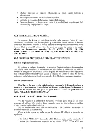 18
 Efectuar trasvases de líquidos inflamables de modo seguro (talleres y
laboratorios).
 Revisar periódicamente las instalaciones eléctricas.
 Controlar la existencia de fuentes de electricidad estática.
 Extremar el orden y la limpieza para evitar la acumulación de materiales de fácil
combustión y propagación del fuego.
4.2.2. SISTEMA DE AVISO Y ALARMA.
Se empleará la sirena y/o megáfono ubicado en la secretaría (planta 0) como
instrumento de aviso en caso de emergencia y evacuación, ya que en caso de falta de
suministro de corriente eléctrica o porque éste sea interrumpido voluntariamente puede
hacerse difícil o imposible dicho aviso. Se usará su sonido de sirena a ese efecto,
además de instrucciones verbales, TALES COMO: “ESTO ES UNA
EMERGENCIA. POR FAVOR ACUDAN ORDENADAMENTE A LA ZONA DE
SEGURIDAD”
4.2.3. EQUIPOS Y MATERIAL DE PRIMERA INTERVENCIÓN.
Botiquín de primeros auxilios.
El botiquín se halla en Secretaría, y se compone fundamentalmente de material de
cura, algún spray analgésico y antiinflamatorio para golpes y torceduras de tobillos,
además de analgésicos en pastillas. No se dispone de medicamentos más específicos
para no hacer tratamientos indebidos, y dada la cercanía del Centro de Salud del pueblo
sería muy rápida la intervención de profesionales de la Medicina en caso de necesidad.
Llavero de emergencia
Este llavero de emergencia está situado en un armario de llaves situado en la
secretaría. Actualmente no tiene señalización de emergencia alguna. Será necesario
proveerlo del mismo con una placa de gran tamaño donde sea perfectamente
legible “LLAVERO DE EMERGENCIA”.
4.2.4. DISEÑO DE LAS VÍAS DE EVACUACIÓN.
Vía de evacuación es el recorrido horizontal o vertical que a través de las zonas
comunes del edificio, debe seguirse desde cualquier punto del interior hasta la salida a
la zona de seguridad o a la vía pública.
No se considerarán como vías de evacuación a las ventanas, ascensores ni
escaleras mecánicas (si los hubiere).
Como criterio general en cada una de las plantas del edificio se seguirán los
siguientes:
 SE SALE ANDANDO, formando UNA FILA en cada pasillo siguiendo el
sentido de evacuación que aparecerá en los planos USTED ESTÁ AQUÍ que
 