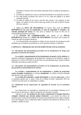 19
describirá el trayecto más corto desde cada punto hasta la salida de emergencia o
escalera.
 El Orden de salida de los cursos se realizará atendiendo a los siguientes criterios:
a) Por cada pasillo circularán dos cursos a la vez, cada uno pegado a su pared
formando una fila.
b) El orden de salida de los cursos, será del más cercano a las escaleras al más
lejano. No saldrá un curso nuevo hasta que acabe de de salir el último alumno
del curso anterior.
 Habrá una ZONA DE SEGURIDAD. En nuestro Plan serán las PISTAS
DEPORTIVAS. En caso de inundación, la zona de seguridad se traslada a la
entrada principal del centro. En esta zona se ordenan las clases en fila con su
correspondiente profesor/a al frente.
 El PUESTO DE COORDINACIÓN está situado en las PISTAS
DEPORTIVAS delante de la ZONA DE SEGURIDAD. Este punto será el punto de
reunión de todos los grupos operativos.
 Los discapacitados que puedan ser objeto de una situación de emergencia serán
atendidos por sus respectivos profesores y con la ayuda de alumnos voluntarios.
CAPÍTULO 5.- PROGRAMA DE MANTENIMIENTO DE INSTALACIONES.
5.1.- Descripción del mantenimiento preventivo de las instalaciones de riesgo, que
garantiza el control de las mismas.
La revisión y mantenimiento de las instalaciones de gasoil y de las calderas se
realizará conforme el Reglamento de Instalaciones Térmicas en los Edificios, según lo
dispuesto en el R.D.:1027/2007 de 20 de Julio con periodicidad anual, siendo la última
efectuada con fecha de octubre de 2012.
5.2.- Descripción del mantenimiento preventivo de las instalaciones de protección,
que garantiza la operatividad de las mismas.
La revisión y mantenimiento de las instalaciones y medios de protección
contra incendios (extintores) se realizan anualmente. La última revisión efectuada
data del día 14 de marzo de 2013.
La revisión del contenido y estado del botiquín se realizará cada curso, si bien
se repondrá aquello que se agote. Fecha de la última revisión: Septiembre 2012 (al
comienzo de cada curso se comprobará su estado)
5.3.- Realización de las inspecciones de seguridad de acuerdo con la normativa
vigente.
Las inspecciones de seguridad se realizarán por las autoridades laborales en el
ejercicio de sus funciones y según lo dispuesto en la normativa vigente.
Además de esto, los profesores del centro comunicarán al Equipo Directivo
cualquier situación que entrañe peligro inminente y que pueda ser motivo de
accidente grave (rotura de barandillas de escaleras que puedan provocar caídas a distinto
nivel, por ejemplo). Esto es importante dado el intensivo movimiento de alumnos en las
entradas y salidas de clase.
 