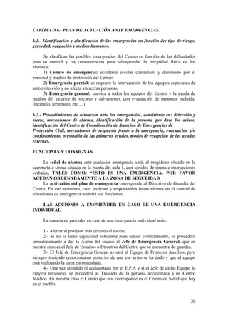 20
CAPÍTULO 6.- PLAN DE ACTUACIÓN ANTE EMERGENCIAS.
6.1.- Identificación y clasificación de las emergencias en función de: tipo de riesgo,
gravedad, ocupación y medios humanos.
Se clasifican las posibles emergencias del Centro en función de las dificultades
para su control y las consecuencias para salvaguardar la integridad física de los
alumnos:
1) Conato de emergencia: accidente escolar controlado y dominado por el
personal y medios de protección del Centro.
2) Emergencia parcial: se requiere la intervención de los equipos especiales de
autoprotección y no afecta a terceras personas.
3) Emergencia general: implica a todos los equipos del Centro y la ayuda de
medios del exterior de socorro y salvamento, con evacuación de personas incluida.
(incendio, terremoto, etc….)
6.2.- Procedimientos de actuación ante las emergencias, consistente en: detección y
alerta, mecanismos de alarma, identificación de la persona que dará los avisos,
identificación del Centro de Coordinación de Atención de Emergencias de
Protección Civil, mecanismos de respuesta frente a la emergencia, evacuación y/o
confinamiento, prestación de las primeras ayudas, modos de recepción de las ayudas
externas.
FUNCIONES Y CONSIGNAS
La señal de alarma ante cualquier emergencia será, el megáfono situado en la
secretaría o sirena situada en la puerta del aula 1, con sonidos de sirena e instrucciones
verbales, TALES COMO: “ESTO ES UNA EMERGENCIA. POR FAVOR
ACUDAN ORDENADAMENTE A LA ZONA DE SEGURIDAD
La activación del plan de emergencia corresponde al Directivo de Guardia del
Centro. En ese momento, cada profesor y responsables intervinientes en el control de
situaciones de emergencia asumirá sus funciones.
LAS ACCIONES A EMPRENDER EN CASO DE UNA EMERGENCIA
INDIVIDUAL
La manera de proceder en caso de una emergencia individual sería:
1.- Alertar al profesor más cercano al suceso.
2.- Si no se tiene capacidad suficiente para actuar correctamente, se procederá
inmediatamente a dar la Alerta del suceso al Jefe de Emergencia General, que en
nuestro caso es el Jefe de Estudios o Directivo del Centro que se encuentre de guardia.
3.- El Jefe de Emergencia General avisará al Equipo de Primeros Auxilios, pero
siempre teniendo conocimiento posterior de que ese aviso se ha dado y que el equipo
está realizando la tarea encomendada.
4.- Una vez atendido el accidentado por el E.P.A y si el Jefe de dicho Equipo lo
creyera necesario, se procederá al Traslado de la persona accidentada a un Centro
Médico. En nuestro caso el Centro que nos corresponde es el Centro de Salud que hay
en el pueblo.
 