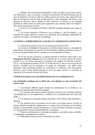 21
5.- Debido a las características del pueblo y centro de salud, ya que éste no posee
una ambulancia y por su cercanía, el claustro de profesores del centro decidió, que en
caso de traslado se llevaría a cabo por medios propios del centro, bajo supervisión del
Jefe de Emergencia General, bien él directamente o bien delegando esta labor a una
persona en concreto, que le tendrá en todo momento al corriente y tras llamada
telefónica a dicho centro de salud, para asegurarnos que podemos hacer el traslado o
ellos mismos se acercan al centro.
6.- El E.P.A. se encargará de recibir e informar al equipo sanitario que venga en
su apoyo.
7.- En el paso siguiente el Director o en su defecto el jefe de estudios o un
miembro del equipo directivo, avisará a los familiares del accidentado, indicándole la
situación, el estado y el traslado del accidentado.
ACCIONES A EMPRENDER EN CASO DE UNA EMERGENCIA COLECTIVA
La manera de proceder en caso de una emergencia colectiva sería:
Si se trata de un Conato de Emergencia, el profesor más cercano, se encargará de
hacer frente a la situación, de acuerdo con la formación recibida a principio de curso, o
en el caso de profesorado interino, cuando se haya incorporado al Centro.
En el caso de que el profesor. no pueda controlar la situación, daría lugar a una
Emergencia Parcial o General, por lo que debería dar en el menor espacio de tiempo
posible la voz de alarma, para poner en marcha a los equipos de Primeros Auxilios.
E.P.A. o de Emergencia General. E.E.G. Si el Jefe del E.E.G. una vez en el lugar de los
hechos, considera que la emergencia no puede ser dominada y los daños tanto
materiales como personales pueden ser importantes, la calificará como Emergencia
General, y por lo tanto deberá proceder al aviso de ayuda externa y a la puesta en
marcha de la Evacuación General del Centro.
CONSIGNAS PARA LOS ALUMNOS DURANTE UNA EMERGENCIA
Las principales consignas que se deben dar a los alumnos en una evacuación del
centro serán:
1° Los alumnos deberán seguir siempre las indicaciones de su profesor y en
ningún caso deberán seguir iniciativas propias.
2° Los alumnos que hayan recibido funciones concretas de su profesor deberán
responsabilizarse de su cumplimiento y colaborar en el mantenimiento del orden del
grupo.
3° Los alumnos no recogerán objetos personales, con el fin de evitar obstáculos y
demoras.
4° Los alumnos que se encuentren en los aseos o en locales anexos, al sonar la
alarma, deberán incorporarse rápidamente a su grupo. Si se encontraran en una planta
distinta, se incorporarán al grupo más próximo, y ya en el exterior, buscarán a su grupo
y se incorporarán al mismo comunicándoselo a su profesor.
5° Todos los movimientos se realizarán con rapidez y con orden, nunca corriendo,
ni empujando o atropellando a los demás.
6° Nadie deberá detenerse junto a las puertas de salida.
 