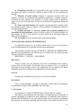 23
6.- Tranquilizar al herido. Los accidentados suelen estar asustados, desconocen
las lesiones que sufren y necesitan a alguien en quien confiar en esos momentos de
angustia.
7.- Mantener al herido caliente. Cuando el organismo humano recibe una
agresión, se activan los mecanismos de autodefensa implicados, en muchas ocasiones,
la pérdida de calor corporal. Esta situación se acentúa cuando existe la pérdida de
sangre, ya que una de las funciones de ésta es la de mantener la temperatura interna del
cuerpo.
8.- Avisar a personal sanitario. Este consejo o recomendaciones se traduce como
la necesidad de pedir ayuda con rapidez, a fin de establecer un tratamiento médico lo
más precozmente posible.
9.- Traslado adecuado. Es importante acabar con la práctica habitual de la
evacuación en coche particular, ya que si la lesión es grave, no se puede trasladar y se
debe atender "in situ" y si la lesión no es grave, quiere decir que puede esperar la
llegada de la ambulancia.
10.- No medicar. Esto es facultad exclusiva del personal médico.
ACTIVACIÓN DEL SISTEMA DE EMERGENCIA
La rápida intervención ante un accidente puede salvar la vida de una persona o
evitar el empeoramiento de las posibles lesiones que pueda padecer.
Ante cualquier accidente hay que ACTIVAR EL SISTEMA DE EMERGENCIA
(P.A.S.). Este procedimiento está formado por las iniciales de tres actuaciones para
empezar a atender al accidentado:
PROTEGER ---> AVISAR ---> SOCORRER
PROTEGER
Antes de actuar, hay que asegurarse que tanto el accidentado como nosotros,
estamos fuera de todo peligro. Por ejemplo, ante un ambiente tóxico, no atiendas al
intoxicado sin antes proteger nuestras vías respiratorias (uso de máscaras con filtros
adecuados), pues de lo contrario nos accidentaríamos nosotros también.
AVISAR
Siempre que sea posible hay que avisar a los servicios sanitarios.
SOCORRER
Una vez haya protegido y avisado, se procederá a actuar sobre el accidentado,
reconociendo sus signos vitales ¡SIEMPRE! por este orden:
1. Consciencia.
La consciencia es siempre el PRIMER signo vital que debe Vd. explorar.
Para saber si un accidentado está consciente se le preguntará que le ha pasado. Si
contesta, descartará la existencia de paro respiratorio. El problema surge cuando el
paciente NO CONTESTA. En ese caso, debemos agitar muy levemente al accidentado
para observar sus reacciones (gemidos, apertura de ojos, movimientos de cabeza, etc.);
 
