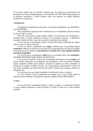 24
si no existe ningún tipo de reacción, significa que el estado de inconsciencia está
declarado, por lo que inmediatamente y, en lo posible, SIN TOCARLO (pues puede ser
un paciente traumático y existir lesiones óseas que agraven su estado) debemos
comprobar su respiración.
2. Respiración
Tendiendo al accidentado inconsciente, existen dos posibilidades: que RESPIRE o
que NO RESPIRE.
Para comprobar la presencia de la respiración en un accidentado, debemos utilizar
la vista, el oído y el tacto.
Para ello acercaremos nuestra propia mejilla a la boca-nariz del accidentado y
mirando hacia el pecho podremos observar el movimiento torácico o abdominal,
escuchar la salida del aire y notar en la mejilla el calor del aire exhalado.
En caso de que el accidentado respire, no hace falta seguir explorando los signos
vitales ya que el corazón funciona.
Si una vez hemos comprobado que respira, sabemos que el accidentado no es
traumático, debemos colocarlo en una posición de seguridad para prevenir las posibles
consecuencias de un vómito. A esta posición se le llama P.L.S. que significa Posición
Lateral de Seguridad
En caso de que el accidentado respire pero su accidente haya sido traumático,
NO DEBE MOVERSE BAJO NINGUN CONCEPTO.
Si al acercar la mejilla a la boca del accidentado observamos que no respira, sin
perder tiempo colocamos al accidentado (sea traumático o no) en posición decúbito
supino (estirado mirando hacia arriba) y después de explorar su boca comprobar la
existencia de cuerpos extraños (chicles, etc.), procediendo posteriormente a abrir las
vías aéreas mediante una hiperextensión del cuello evitando que la lengua obstruya la
entrada de aire.
En ocasiones con esta simple maniobra el accidentado vuelve a respirar.
En caso contrario el paro respiratorio es evidente, por lo que se debe suplir la
función ausente mediante la respiración artificial, también llamado BOCABOCA.
3. Pulso
En caso de que el accidentado respire o vuelva a respirar, es importante controlar
el ritmo cardíaco mediante la toma del pulso. El pulso se toma en el cuello (arteria
carótida)
 