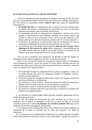 27
PLAN DE EVACUACIÓN EN CASO DE SINIESTRO
Como una emergencia puede presentarse en cualquier momento del día, el Centro
tiene que estar preparado desde la primera hora para actuar ante cualquier contingencia.
Por este motivo es conveniente realizar todos lo días unas tareas de comprobación
consistentes en:
1. El Equipo Directivo se encargarán de abrir a primera hora de la mañana todas
las puertas del colegio y comprobarán que las puertas que van a ser utilizadas
durante la evacuación, están en perfecto estado de uso.
2. El coordinador del plan de autoprotección comprobará a primera hora de la
mañana el funcionamiento del megáfono, usándolo de la misma manera que
cuando se activa en una emergencia, lo que servirá para dar comienzo a las
clases y para que los alumnos reconozcan cuando suene el aviso de emergencia.
3. El Directivo de guardia de la primera hora, hará un recorrido por las vías de
evacuación comprobando la no existencia de obstáculos en la misma.
4. Los profesores que estén dando clase en aquellas aulas que por su mayor aforo
dispongan de dos puertas de salida deben asegurarse y responsabilizarse de
que ambas puertas están sin condenar, para poder realizar la evacuación de los
alumnos en el menor tiempo posible en el caso de necesidad.
Una vez que se produzca una emergencia. Se alertará al Jefe del Equipo de
Emergencias que acudirá al lugar de los hechos y evaluará la gravedad.
Una vez que el Jefe del Equipo de Emergencia General tipifica la emergencia
como Emergencia General y haya que evacuar el Centro, deben realizarse una serie de
maniobras que deben estar claras para todo el personal (docente, no docente y alumnos)
y que se resumen en los siguientes pasos:
1. El Coordinador del plan de autoprotección hará sonar el megáfono o sirena con
el sonido definido para aviso de emergencia. Pasados 15 segundos volverá a
realizar la misma operación.
2. El jefe del Equipo de Emergencia (dirección) avisará a los equipos externos de
protección (bomberos y ambulancias).
3. Los conserjes o jefe de estudios abrirán las puertas de salida de emergencias,
fijando su posición para evitar que se cierren durante la evacuación.
4. Se procederá a cortar la corriente eléctrica de todos los módulos.
5. Se iniciará la evacuación del todo el personal que se encuentra en el interior del
edificio con el siguiente orden:
a) Los alumnos sin recoger ningún objeto personal, formarán rápidamente una fila
al lado de la puerta del aula.
b) El Jefe del Equipo de Evacuación del Aula (profesor de la clase en ese
momento) será el último en abandonar el aula con su parte de faltas en la mano,
cerrando la puerta de la misma sin bloquear la cerradura mediante llave para evitar
corrientes que facilite la propagación del incendio.
c) Los alumnos/as de la planta baja irán en fila saliendo por la puerta asignada. La
evacuación de la planta se realizará por las aulas más cercanas a la salida de
emergencia.
d) Los alumnos/as de la planta primera bajarán por la escalera dejando un pasillo
central suficientemente ancho para el paso de los responsables o equipos de extinción y
 