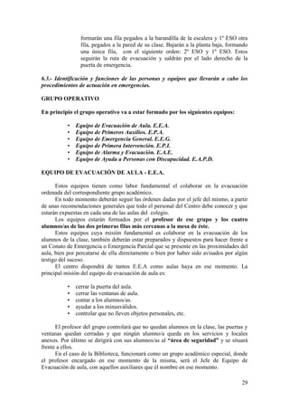 29
formarán una fila pegados a la barandilla de la escalera y 1º ESO otra
fila, pegados a la pared de su clase. Bajarán a la planta baja, formando
una única fila, con el siguiente orden: 2º ESO y 1º ESO. Estos
seguirán la ruta de evacuación y saldrán por el lado derecho de la
puerta de emergencia.
6.3.- Identificación y funciones de las personas y equipos que llevarán a cabo los
procedimientos de actuación en emergencias.
GRUPO OPERATIVO
En principio el grupo operativo va a estar formado por los siguientes equipos:
• Equipo de Evacuación de Aula. E.E.A.
• Equipo de Primeros Auxilios. E.P.A.
• Equipo de Emergencia General. E.E.G.
• Equipo de Primera Intervención. E.P.I.
• Equipo de Alarma y Evacuación. E.A.E.
• Equipo de Ayuda a Personas con Discapacidad. E.A.P.D.
EQUIPO DE EVACUACIÓN DE AULA - E.E.A.
Estos equipos tienen como labor fundamental el colaborar en la evacuación
ordenada del correspondiente grupo académico.
En todo momento deberán seguir las órdenes dadas por el jefe del mismo, a partir
de unas recomendaciones generales que todo el personal del Centro debe conocer y que
estarán expuestas en cada una de las aulas del colegio.
Los equipos estarán formados por el profesor de ese grupo y los cuatro
alumnos/as de las dos primeras filas más cercanas a la mesa de éste.
Estos equipos cuya misión fundamental es colaborar en la evacuación de los
alumnos de la clase, también deberán estar preparados y dispuestos para hacer frente a
un Conato de Emergencia o Emergencia Parcial que se presente en las proximidades del
aula, bien por percatarse de ella directamente o bien por haber sido avisados por algún
testigo del suceso.
El centro dispondrá de tantos E.E.A como aulas haya en ese momento. La
principal misión del equipo de evacuación de aula es:
• cerrar la puerta del aula.
• cerrar las ventanas de aula.
• contar a los alumnos/as.
• ayudar a los minusválidos.
• controlar que no lleven objetos personales, etc.
El profesor del grupo controlará que no quedan alumnos en la clase, las puertas y
ventanas quedan cerradas y que ningún alumno/a queda en los servicios y locales
anexos. Por último se dirigirá con sus alumnos/as al “área de seguridad” y se situará
frente a ellos.
En el caso de la Biblioteca, funcionará como un grupo académico especial, donde
el profesor encargado en ese momento de la misma, será el Jefe de Equipo de
Evacuación de aula, con aquellos auxiliares que él nombre en ese momento.
 