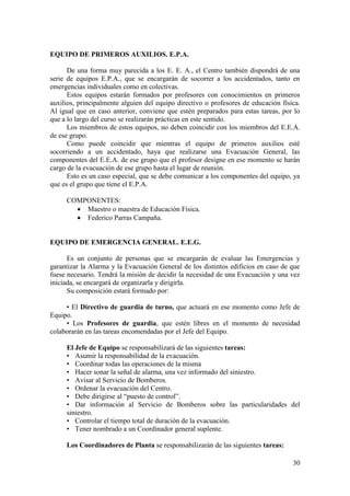 30
EQUIPO DE PRIMEROS AUXILIOS. E.P.A.
De una forma muy parecida a los E. E. A., el Centro también dispondrá de una
serie de equipos E.P.A., que se encargarán de socorrer a los accidentados, tanto en
emergencias individuales como en colectivas.
Estos equipos estarán formados por profesores con conocimientos en primeros
auxilios, principalmente alguien del equipo directivo o profesores de educación física.
Al igual que en caso anterior, conviene que estén preparados para estas tareas, por lo
que a lo largo del curso se realizarán prácticas en este sentido.
Los miembros de estos equipos, no deben coincidir con los miembros del E.E.A.
de ese grupo.
Como puede coincidir que mientras el equipo de primeros auxilios esté
socorriendo a un accidentado, haya que realizarse una Evacuación General, las
componentes del E.E.A. de ese grupo que el profesor designe en ese momento se harán
cargo de la evacuación de ese grupo hasta el lugar de reunión.
Esto es un caso especial, que se debe comunicar a los componentes del equipo, ya
que es el grupo que tiene el E.P.A.
COMPONENTES:
 Maestro o maestra de Educación Física.
 Federico Parras Campaña.
EQUIPO DE EMERGENCIA GENERAL. E.E.G.
Es un conjunto de personas que se encargarán de evaluar las Emergencias y
garantizar la Alarma y la Evacuación General de los distintos edificios en caso de que
fuese necesario. Tendrá la misión de decidir la necesidad de una Evacuación y una vez
iniciada, se encargará de organizarla y dirigirla.
Su composición estará formado por:
• El Directivo de guardia de turno, que actuará en ese momento como Jefe de
Equipo.
• Los Profesores de guardia, que estén libres en el momento de necesidad
colaborarán en las tareas encomendadas por el Jefe del Equipo.
El Jefe de Equipo se responsabilizará de las siguientes tareas:
• Asumir la responsabilidad de la evacuación.
• Coordinar todas las operaciones de la misma
• Hacer sonar la señal de alarma, una vez informado del siniestro.
• Avisar al Servicio de Bomberos.
• Ordenar la evacuación del Centro.
• Debe dirigirse al “puesto de control”.
• Dar información al Servicio de Bomberos sobre las particularidades del
siniestro.
• Controlar el tiempo total de duración de la evacuación.
• Tener nombrado a un Coordinador general suplente.
Los Coordinadores de Planta se responsabilizarán de las siguientes tareas:
 