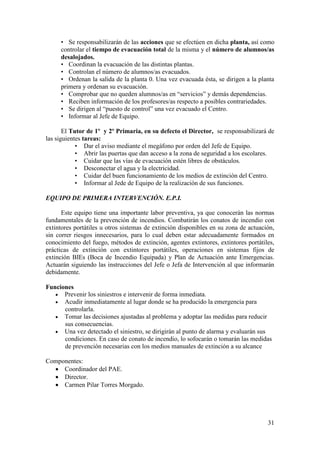 31
• Se responsabilizarán de las acciones que se efectúen en dicha planta, así como
controlar el tiempo de evacuación total de la misma y el número de alumnos/as
desalojados.
• Coordinan la evacuación de las distintas plantas.
• Controlan el número de alumnos/as evacuados.
• Ordenan la salida de la planta 0. Una vez evacuada ésta, se dirigen a la planta
primera y ordenan su evacuación.
• Comprobar que no queden alumnos/as en “servicios” y demás dependencias.
• Reciben información de los profesores/as respecto a posibles contrariedades.
• Se dirigen al “puesto de control” una vez evacuado el Centro.
• Informar al Jefe de Equipo.
El Tutor de 1º y 2º Primaria, en su defecto el Director, se responsabilizará de
las siguientes tareas:
• Dar el aviso mediante el megáfono por orden del Jefe de Equipo.
• Abrir las puertas que dan acceso a la zona de seguridad a los escolares.
• Cuidar que las vías de evacuación estén libres de obstáculos.
• Desconectar el agua y la electricidad.
• Cuidar del buen funcionamiento de los medios de extinción del Centro.
• Informar al Jede de Equipo de la realización de sus funciones.
EQUIPO DE PRIMERA INTERVENCIÓN. E.P.I.
Este equipo tiene una importante labor preventiva, ya que conocerán las normas
fundamentales de la prevención de incendios. Combatirán los conatos de incendio con
extintores portátiles u otros sistemas de extinción disponibles en su zona de actuación,
sin correr riesgos innecesarios, para lo cual deben estar adecuadamente formados en
conocimiento del fuego, métodos de extinción, agentes extintores, extintores portátiles,
prácticas de extinción con extintores portátiles, operaciones en sistemas fijos de
extinción BIEs (Boca de Incendio Equipada) y Plan de Actuación ante Emergencias.
Actuarán siguiendo las instrucciones del Jefe o Jefa de Intervención al que informarán
debidamente.
Funciones
 Prevenir los siniestros e intervenir de forma inmediata.
 Acudir inmediatamente al lugar donde se ha producido la emergencia para
controlarla.
 Tomar las decisiones ajustadas al problema y adoptar las medidas para reducir
sus consecuencias.
 Una vez detectado el siniestro, se dirigirán al punto de alarma y evaluarán sus
condiciones. En caso de conato de incendio, lo sofocarán o tomarán las medidas
de prevención necesarias con los medios manuales de extinción a su alcance
Componentes:
 Coordinador del PAE.
 Director.
 Carmen Pilar Torres Morgado.
 