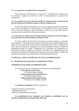 33
7.1.- Los protocolos de notificación de la emergencia.
Estos protocolos están descritos en el punto 6.3.: “Identificación y funciones de
las personas y equipos que llevarán a cabo los procedimientos de actuación en
emergencias.”
7.2.- La coordinación entre la dirección del Plan de Autoprotección y la dirección del
Plan de Protección Civil donde se integre el Plan de Autoprotección.
El Jefe del Equipo de Emergencias, al avisar a los equipos externos de protección
en el caso de necesidad, hace comunicación a los Bomberos, Policía Local, Guardia
Civil y Servicios Sanitarios, según necesidades a cubrir, por lo que ellos harán la
comunicación a Protección Civil del suceso acaecido.
7.3.- Las formas de colaboración de la organización de Autoprotección con los planes
y las actuaciones del sistema público de Protección Civil.
El sistema público de Protección Civil cuenta con medios humanos y materiales
muy preparados y entrenados para la atención de emergencias de carácter público como
puede ser el caso que se dé en este Centro de Enseñanza. Por lo tanto, la coordinación
de las tareas de atención en emergencias, lo más recomendable es poner al Equipo de
Emergencias propio del centro a disposición del Coordinador de Emergencias de
Protección Civil que se emplace en el lugar de los hechos. Sí es importante que haya
una persona del Equipo de Emergencia de Centro que sea la que informe y conlleve las
actuaciones necesarias. Esta persona será el Jefe de Emergencia General.
CAPÍTULO 8.- I MPLANTACIÓN DEL PLAN DE AUTOPROTECCIÓN.
8.1.- Identificación del responsable de la implantación del Plan.
COMISIÓN ESCOLAR DE AUTOPROTECCIÓN.
La Comisión Escolar de Autoprotección del Centro está compuesta por:
 El/La director/a del Centro:
D. Federico Parras Campaña.
 Representantes del Personal Docente:
D. Daniel Cebrián Jiménez.
 Representantes del Consejo Escolar:
D. Francisco José Mejías Zamudio.
Las funciones principales de dicha Comisión son:
- Redactar el Plan de Autoprotección.
- Implantación del Plan.
- Revisión y Mantenimiento del mismo.
La periodicidad de las reuniones será trimestral, coincidiendo con las
reuniones ordinarias del Consejo Escolar del Centro
 