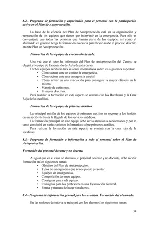 34
8.2.- Programa de formación y capacitación para el personal con la participación
activa en el Plan de Autoprotección.
La base de la eficacia del Plan de Autoprotección está en la organización y
preparación de los equipos que tienen que intervenir en la emergencia. Para ello es
conveniente que todas las personas que forman parte de los equipos, así como el
alumnado en general, tenga la formación necesaria para llevar acabo el proceso descrito
en este Plan de Autoprotección.
Formación de los equipos de evacuación de aula.
Una vez que el tutor ha informado del Plan de Autoprotección del Centro, se
elegirá el equipo de Evacuación de Aula de cada curso.
Dichos equipos recibirán tres sesiones informativas sobre los siguientes aspectos:
• Cómo actuar ante un conato de emergencia.
• Cómo actuar ante una emergencia parcial.
• Cómo actuar en una evacuación para conseguir la mayor eficacia en la
misma.
• Manejo de extintores.
• Primeros Auxilios.
Para realizar la formación en este aspecto se contará con los Bomberos y la Cruz
Roja de la localidad.
Formación de los equipos de primeros auxilios.
La principal misión de los equipos de primeros auxilios es socorrer a los heridos
en un accidente hasta la llegada de los servicios médicos.
La formación principal de este equipo debe ser la atención a accidentados y por lo
tanto consistirá en varias sesiones informativas sobre primeros auxilios.
Para realizar la formación en este aspecto se contará con la cruz roja de la
localidad.
8.3.- Programa de formación e información a todo el personal sobre el Plan de
Autoprotección.
Formación del personal docente y no docente.
Al igual que en el caso de alumnos, el personal docente y no docente, debe recibir
formación en los siguientes temas:
• Objetivo del Plan de Autoprotección.
• Tipos de emergencias que se nos puede presentar.
• Equipos de emergencias.
• Composición de estos equipos.
• Consignas para cada equipo.
• Consignas para los profesores en una Evacuación General.
• Forma y manera de hacer simulacros.
8.4.- Programa de información general para los usuarios. Formación del alumnado.
En las sesiones de tutoría se trabajará con los alumnos los siguientes temas:
 