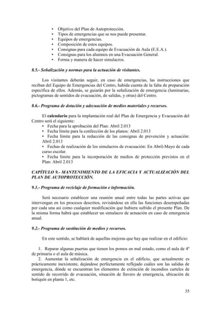 35
• Objetivo del Plan de Autoprotección.
• Tipos de emergencias que se nos puede presentar.
• Equipos de emergencias.
• Composición de estos equipos.
• Consignas para cada equipo de Evacuación de Aula (E.E.A.).
• Consignas para los alumnos en una Evacuación General.
• Forma y manera de hacer simulacros.
8.5.- Señalización y normas para la actuación de visitantes.
Los visitantes deberán seguir, en caso de emergencias, las instrucciones que
reciban del Equipo de Emergencias del Centro, habida cuenta de la falta de preparación
específica de ellos. Además, se guiarán por la señalización de emergencia (luminarias,
pictogramas de sentidos de evacuación, de salidas, y otras) del Centro.
8.6.- Programa de dotación y adecuación de medios materiales y recursos.
El calendario para la implantación real del Plan de Emergencia y Evacuación del
Centro será el siguiente:
• Fecha para la aprobación del Plan: Abril 2.013
• Fecha límite para la confección de los planos: Abril 2.013
• Fecha límite para la redacción de las consignas de prevención y actuación:
Abril 2.013
• Fechas de realización de los simulacros de evacuación: En Abril-Mayo de cada
curso escolar.
• Fecha límite para la incorporación de medios de protección previstos en el
Plan: Abril 2.013
CAPÍTULO 9.- MANTENIMIENTO DE LA EFICACIA Y ACTUALIZACIÓN DEL
PLAN DE AUTOPROTECCIÓN.
9.1.- Programa de reciclaje de formación e información.
Será necesario establecer una reunión anual entre todas las partes activas que
intervengan en los procesos descritos, revisándose en ella las funciones desempeñadas
por cada una así como cualquier modificación que hubiera sufrido el presente Plan. De
la misma forma habrá que establecer un simulacro de actuación en caso de emergencia
anual.
9.2.- Programa de sustitución de medios y recursos.
En este sentido, se hablará de aquellas mejoras que hay que realizar en el edificio:
1. Reparar algunas puertas que tienen los pomos en mal estado, como el aula de 4º
de primaria o el aula de música.
2. Aumentar la señalización de emergencia en el edificio, que actualmente es
prácticamente inexistente, dejándose perfectamente reflejado cuáles son las salidas de
emergencia, dónde se encuentran los elementos de extinción de incendios carteles de
sentido de recorrido de evacuación, situación de llavero de emergencia, ubicación de
botiquín en planta 1, etc.
 