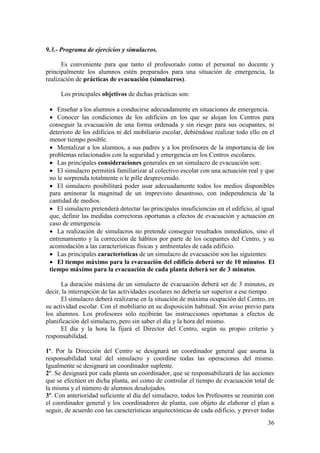36
9.3.- Programa de ejercicios y simulacros.
Es conveniente para que tanto el profesorado como el personal no docente y
principalmente los alumnos estén preparados para una situación de emergencia, la
realización de prácticas de evacuación (simulacros).
Los principales objetivos de dichas prácticas son:
 Enseñar a los alumnos a conducirse adecuadamente en situaciones de emergencia.
 Conocer las condiciones de los edificios en los que se alojan los Centros para
conseguir la evacuación de una forma ordenada y sin riesgo para sus ocupantes, ni
deterioro de los edificios ni del mobiliario escolar, debiéndose realizar todo ello en el
menor tiempo posible.
 Mentalizar a los alumnos, a sus padres y a los profesores de la importancia de los
problemas relacionados con la seguridad y emergencia en los Centros escolares.
 Las principales consideraciones generales en un simulacro de evacuación son:
 El simulacro permitirá familiarizar al colectivo escolar con una actuación real y que
no le sorprenda totalmente o le pille desprevenido.
 El simulacro posibilitará poder usar adecuadamente todos los medios disponibles
para aminorar la magnitud de un imprevisto desastroso, con independencia de la
cantidad de medios.
 El simulacro pretenderá detectar las principales insuficiencias en el edificio, al igual
que, definir las medidas correctoras oportunas a efectos de evacuación y actuación en
caso de emergencia.
 La realización de simulacros no pretende conseguir resultados inmediatos, sino el
entrenamiento y la corrección de hábitos por parte de los ocupantes del Centro, y su
acomodación a las características físicas y ambientales de cada edificio.
 Las principales características de un simulacro de evacuación son las siguientes:
 El tiempo máximo para la evacuación del edificio deberá ser de 10 minutos. El
tiempo máximo para la evacuación de cada planta deberá ser de 3 minutos.
La duración máxima de un simulacro de evacuación deberá ser de 3 minutos, es
decir, la interrupción de las actividades escolares no debería ser superior a ese tiempo.
El simulacro deberá realizarse en la situación de máxima ocupación del Centro, en
su actividad escolar. Con el mobiliario en su disposición habitual. Sin aviso previo para
los alumnos. Los profesores sólo recibirán las instrucciones oportunas a efectos de
planificación del simulacro, pero sin saber el día y la hora del mismo.
El día y la hora la fijará el Director del Centro, según su propio criterio y
responsabilidad.
1º. Por la Dirección del Centro se designará un coordinador general que asuma la
responsabilidad total del simulacro y coordine todas las operaciones del mismo.
Igualmente se designará un coordinador suplente.
2º. Se designará por cada planta un coordinador, que se responsabilizará de las acciones
que se efectúen en dicha planta, así como de controlar el tiempo de evacuación total de
la misma y el número de alumnos desalojados.
3º. Con anterioridad suficiente al día del simulacro, todos los Profesores se reunirán con
el coordinador general y los coordinadores de planta, con objeto de elaborar el plan a
seguir, de acuerdo con las características arquitectónicas de cada edificio, y prever todas
 