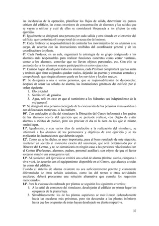 37
las incidencias de la operación, planificar los flujos de salida, determinar los puntos
críticos del edificio, las zonas exteriores de concentración de alumnos y las salidas que
se vayan a utilizar y cuál de ellas se considerará bloqueada a los efectos de este
ejercicio.
4º. Igualmente se designará una persona por cada salida y otra situada en el exterior del
edificio, que controlará el tiempo total de evacuación del mismo.
5º. Cada Profesor se responsabilizará de controlar los movimientos de los alumnos a su
cargo, de acuerdo con las instrucciones recibidas del coordinador general y de los
coordinadores de planta.
6º. Cada Profesor, en su aula, organizará la estrategia de su grupo designando a los
alumnos más responsables para realizar funciones concretas como cerrar ventanas,
contar a los alumnos, controlar que no lleven objetos personales, etc. Con ello se
pretende dar a los alumnos mayor participación en estos ejercicios.
7º. Cuando hayan desalojado todos los alumnos, cada Profesor comprobará que las aulas
y recintos que tiene asignados quedan vacíos, dejando las puertas y ventanas cerradas y
comprobando que ningún alumno quede en los servicios y locales anexos.
8º. Se designará a una o varias personas, que se responsabilizarán de desconectar,
después de sonar las señales de alarma, las instalaciones generales del edificio por el
orden siguiente:
1. Electricidad.
2. Suministro de gasóleo.
3. Agua, sólo en caso en que el suministro a los hidrantes sea independiente de la
red general.
9º. Se designará una persona encargada de la evacuación de las personas minusválidas o
con dificultades motóricas, si las hubiere.
10º. Con antelación al día del simulacro la Dirección del Centro informará a los padres
de los alumnos acerca del ejercicio que se pretende realizar, con objeto de evitar
alarmas o efectos de pánico, pero sin precisar el día ni la hora en los que el mismo
tendrá lugar.
11º. Igualmente, y con varios días de antelación a la realización del simulacro, se
informará a los alumnos de los pormenores y objetivos de este ejercicio y se les
explicarán las instrucciones que deberán seguir.
12º. Como ya se ha dicho, es muy importante, para el buen resultado de este ejercicio,
mantener en secreto el momento exacto del simulacro, que será determinado por el
Director del Centro, y no se comunicará en ningún caso a las personas relacionadas con
el Centro (Profesores, alumnos, padres, personal auxiliar), con objeto de que el factor
sorpresa simule una emergencia real.
13º. Al comienzo del ejercicio se emitirá una señal de alarma (timbre, sirena, campana o
viva voz), de acuerdo con el equipamiento disponible en el Centro, que alcance a todas
las zonas del edificio.
Cuando el sistema de alarma existente no sea suficientemente potente y claramente
diferenciado de otras señales acústicas, como las del recreo u otras actividades
escolares, deberá procurarse una solución alternativa que cumpla los requisitos
mencionados.
14º. Para la evacuación ordenada por plantas se seguirán los siguientes criterios:
1. A la señal de comienzo del simulacro, desalojarán el edificio en primer lugar los
ocupantes de la planta baja.
2. Simultáneamente, los de las plantas superiores se movilizarán ordenadamente
hacia las escaleras más próximas, pero sin descender a las plantas inferiores
hasta que los ocupantes de éstas hayan desalojado su planta respectiva.
 