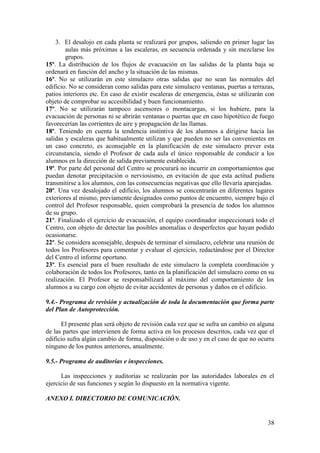 38
3. El desalojo en cada planta se realizará por grupos, saliendo en primer lugar las
aulas más próximas a las escaleras, en secuencia ordenada y sin mezclarse los
grupos.
15º. La distribución de los flujos de evacuación en las salidas de la planta baja se
ordenará en función del ancho y la situación de las mismas.
16º. No se utilizarán en este simulacro otras salidas que no sean las normales del
edificio. No se consideran como salidas para este simulacro ventanas, puertas a terrazas,
patios interiores etc. En caso de existir escaleras de emergencia, éstas se utilizarán con
objeto de comprobar su accesibilidad y buen funcionamiento.
17º. No se utilizarán tampoco ascensores o montacargas, si los hubiere, para la
evacuación de personas ni se abrirán ventanas o puertas que en caso hipotético de fuego
favorecerían las corrientes de aire y propagación de las llamas.
18º. Teniendo en cuenta la tendencia instintiva de los alumnos a dirigirse hacia las
salidas y escaleras que habitualmente utilizan y que pueden no ser las convenientes en
un caso concreto, es aconsejable en la planificación de este simulacro prever esta
circunstancia, siendo el Profesor de cada aula el único responsable de conducir a los
alumnos en la dirección de salida previamente establecida.
19º. Por parte del personal del Centro se procurará no incurrir en comportamientos que
puedan denotar precipitación o nerviosismo, en evitación de que esta actitud pudiera
transmitirse a los alumnos, con las consecuencias negativas que ello llevaría aparejadas.
20º. Una vez desalojado el edificio, los alumnos se concentrarán en diferentes lugares
exteriores al mismo, previamente designados como puntos de encuentro, siempre bajo el
control del Profesor responsable, quien comprobará la presencia de todos los alumnos
de su grupo.
21º. Finalizado el ejercicio de evacuación, el equipo coordinador inspeccionará todo el
Centro, con objeto de detectar las posibles anomalías o desperfectos que hayan podido
ocasionarse.
22º. Se considera aconsejable, después de terminar el simulacro, celebrar una reunión de
todos los Profesores para comentar y evaluar el ejercicio, redactándose por el Director
del Centro el informe oportuno.
23º. Es esencial para el buen resultado de este simulacro la completa coordinación y
colaboración de todos los Profesores, tanto en la planificación del simulacro como en su
realización. El Profesor se responsabilizará al máximo del comportamiento de los
alumnos a su cargo con objeto de evitar accidentes de personas y daños en el edificio.
9.4.- Programa de revisión y actualización de toda la documentación que forma parte
del Plan de Autoprotección.
El presente plan será objeto de revisión cada vez que se sufra un cambio en alguna
de las partes que intervienen de forma activa en los procesos descritos, cada vez que el
edificio sufra algún cambio de forma, disposición o de uso y en el caso de que no ocurra
ninguno de los puntos anteriores, anualmente.
9.5.- Programa de auditorias e inspecciones.
Las inspecciones y auditorías se realizarán por las autoridades laborales en el
ejercicio de sus funciones y según lo dispuesto en la normativa vigente.
ANEXO I. DIRECTORIO DE COMUNICACIÓN.
 