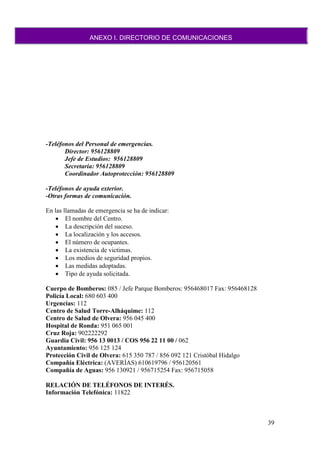 39
-Teléfonos del Personal de emergencias.
Director: 956128809
Jefe de Estudios: 956128809
Secretaria: 956128809
Coordinador Autoprotección: 956128809
-Teléfonos de ayuda exterior.
-Otras formas de comunicación.
En las llamadas de emergencia se ha de indicar:
 El nombre del Centro.
 La descripción del suceso.
 La localización y los accesos.
 El número de ocupantes.
 La existencia de victimas.
 Los medios de seguridad propios.
 Las medidas adoptadas.
 Tipo de ayuda solicitada.
Cuerpo de Bomberos: 085 / Jefe Parque Bomberos: 956468017 Fax: 956468128
Policía Local: 680 603 400
Urgencias: 112
Centro de Salud Torre-Alháquime: 112
Centro de Salud de Olvera: 956 045 400
Hospital de Ronda: 951 065 001
Cruz Roja: 902222292
Guardia Civil: 956 13 0013 / COS 956 22 11 00 / 062
Ayuntamiento: 956 125 124
Protección Civil de Olvera: 615 350 787 / 856 092 121 Cristóbal Hidalgo
Compañía Eléctrica: (AVERÍAS) 610619796 / 956120561
Compañía de Aguas: 956 130921 / 956715254 Fax: 956715058
RELACIÓN DE TELÉFONOS DE INTERÉS.
Información Telefónica: 11822
ANEXO I. DIRECTORIO DE COMUNICACIONES
 