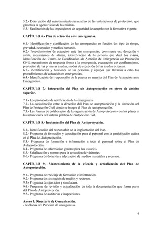 4
5.2.- Descripción del mantenimiento preventivo de las instalaciones de protección, que
garantiza la operatividad de las mismas.
5.3.- Realización de las inspecciones de seguridad de acuerdo con la formativa vigente.
CAPÍTULO 6.- Plan de actuación ante emergencias.
6.1.- Identificación y clasificación de las emergencias en función de: tipo de riesgo,
gravedad, ocupación y medios humanos.
6.2.- Procedimientos de actuación ante las emergencias, consistente en: detección y
alerta, mecanismos de alarma, identificación de la persona que dará los avisos,
identificación del Centro de Coordinación de Atención de Emergencias de Protección
Civil, mecanismos de respuesta frente a la emergencia, evacuación y/o confinamiento,
prestación de las primeras ayudas, modos de recepción de las ayudas externas.
6.3.- Identificación y funciones de las personas y equipos que llevarán a cabo los
procedimientos de actuación en emergencias.
6.4.- Identificación del responsable de la puesta en marcha del Plan de Actuación ante
Emergencias.
CAPÍTULO 7.- Integración del Plan de Autoprotección en otros de ámbito
superior.
7.1.- Los protocolos de notificación de la emergencia.
7.2.- La coordinación entre la dirección del Plan de Autoprotección y la dirección del
Plan de Protección Civil donde se integre el Plan de Autoprotección.
7.3.- Las formas de colaboración de la organización de Autoprotección con los planes y
las actuaciones del sistema público de Protección Civil.
CAPÍTULO 8.- Implantación del Plan de Autoprotección.
8.1.- Identificación del responsable de la implantación del Plan.
8.2.- Programa de formación y capacitación para el personal con la participación activa
en el Plan de Autoprotección.
8.3.- Programa de formación e información a todo el personal sobre el Plan de
Autoprotección.
8.4.- Programa de información general para los usuarios.
8.5.- Señalización y normas para la actuación de visitantes.
8.6.- Programa de dotación y adecuación de medios materiales y recursos.
CAPÍTULO 9.- Mantenimiento de la eficacia y actualización del Plan de
Autoprotección.
9.1.- Programa de reciclaje de formación e información.
9.2.- Programa de sustitución de medios y recursos.
9.3.- Programa de ejercicios y simulacros.
9.4.- Programa de revisión y actualización de toda la documentación que forma parte
del Plan de Autoprotección.
9.5.- Programa de auditorías e inspecciones.
Anexo I. Directorio de Comunicación.
-Teléfonos del Personal de emergencias.
 