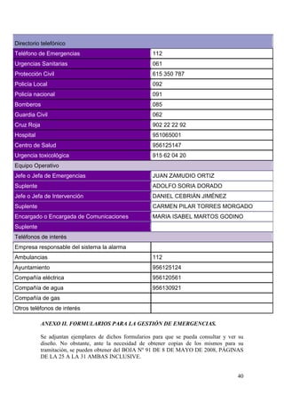 40
ANEXO II. FORMULARIOS PARA LA GESTIÓN DE EMERGENCIAS.
Se adjuntan ejemplares de dichos formularios para que se pueda consultar y ver su
diseño. No obstante, ante la necesidad de obtener copias de los mismos para su
tramitación, se pueden obtener del BOJA Nº 91 DE 8 DE MAYO DE 2008, PÁGINAS
DE LA 25 A LA 31 AMBAS INCLUSIVE.
Directorio telefónico
Teléfono de Emergencias 112
Urgencias Sanitarias 061
Protección Civil 615 350 787
Policía Local 092
Policía nacional 091
Bomberos 085
Guardia Civil 062
Cruz Roja 902 22 22 92
Hospital 951065001
Centro de Salud 956125147
Urgencia toxicológica 915 62 04 20
Equipo Operativo
Jefe o Jefa de Emergencias JUAN ZAMUDIO ORTIZ
Suplente ADOLFO SORIA DORADO
Jefe o Jefa de Intervención DANIEL CEBRIÁN JIMÉNEZ
Suplente CARMEN PILAR TORRES MORGADO
Encargado o Encargada de Comunicaciones MARIA ISABEL MARTOS GODINO
Suplente
Teléfonos de interés
Empresa responsable del sistema la alarma
Ambulancias 112
Ayuntamiento 956125124
Compañía eléctrica 956120561
Compañía de agua 956130921
Compañía de gas
Otros teléfonos de interés
 