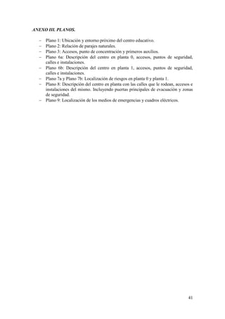41
ANEXO III. PLANOS.
 Plano 1: Ubicación y entorno próximo del centro educativo.
 Plano 2: Relación de parajes naturales.
 Plano 3: Accesos, punto de concentración y primeros auxilios.
 Plano 6a: Descripción del centro en planta 0, accesos, puntos de seguridad,
calles e instalaciones.
 Plano 6b: Descripción del centro en planta 1, accesos, puntos de seguridad,
calles e instalaciones.
 Plano 7a y Plano 7b: Localización de riesgos en planta 0 y planta 1.
 Plano 8: Descripción del centro en planta con las calles que le rodean, accesos e
instalaciones del mismo. Incluyendo puertas principales de evacuación y zonas
de seguridad.
 Plano 9: Localización de los medios de emergencias y cuadros eléctricos.
 