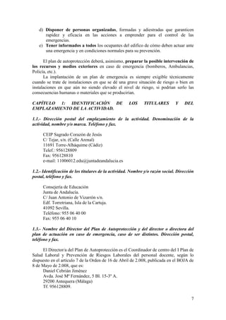 7
d) Disponer de personas organizadas, formadas y adiestradas que garanticen
rapidez y eficacia en las acciones a emprender para el control de las
emergencias.
e) Tener informados a todos los ocupantes del edifico de cómo deben actuar ante
una emergencia y en condiciones normales para su prevención.
El plan de autoprotección deberá, asimismo, preparar la posible intervención de
los recursos y medios exteriores en caso de emergencia (bomberos, Ambulancias,
Policía, etc.).
La implantación de un plan de emergencia es siempre exigible técnicamente
cuando se trate de instalaciones en que se dé una grave situación de riesgo o bien en
instalaciones en que aún no siendo elevado el nivel de riesgo, si podrían serlo las
consecuencias humanas o materiales que se producirían.
CAPÍTULO 1: IDENTIFICACIÓN DE LOS TITULARES Y DEL
EMPLAZAMIENTO DE LA ACTIVIDAD.
1.1.- Dirección postal del emplazamiento de la actividad. Denominación de la
actividad, nombre y/o marca. Teléfono y fax.
CEIP Sagrado Corazón de Jesús
C/ Tejar, s/n. (Calle Arenal)
11691 Torre-Alháquime (Cádiz)
Telef.: 956128809
Fax: 956128810
e-mail: 11006012.edu@juntadeandalucia.es
1.2.- Identificación de los titulares de la actividad. Nombre y/o razón social. Dirección
postal, teléfono y fax.
Consejería de Educación
Junta de Andalucía.
C/ Juan Antonio de Vizarrón s/n.
Edf. Torretriana, Isla de la Cartuja.
41092 Sevilla.
Teléfono: 955 06 40 00
Fax: 955 06 40 10
1.3.- Nombre del Director del Plan de Autoprotección y del director o directora del
plan de actuación en caso de emergencia, caso de ser distintos. Dirección postal,
teléfono y fax.
El Director/a del Plan de Autoprotección es el Coordinador de centro del I Plan de
Salud Laboral y Prevención de Riesgos Laborales del personal docente, según lo
dispuesto en el artículo 7 de la Orden de 16 de Abril de 2.008, publicada en el BOJA de
8 de Mayo de 2.008, que es:
Daniel Cebrián Jiménez
Avda. José Mª Fernández, 5 Bl. 15-3º A.
29200 Antequera (Málaga)
Tf. 956128809.
 