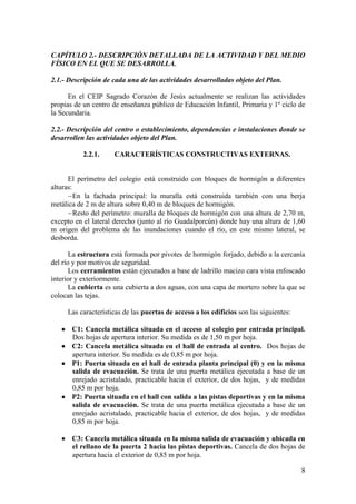 8
CAPÍTULO 2.- DESCRIPCIÓN DETALLADA DE LA ACTIVIDAD Y DEL MEDIO
FÍSICO EN EL QUE SE DESARROLLA.
2.1.- Descripción de cada una de las actividades desarrolladas objeto del Plan.
En el CEIP Sagrado Corazón de Jesús actualmente se realizan las actividades
propias de un centro de enseñanza público de Educación Infantil, Primaria y 1º ciclo de
la Secundaria.
2.2.- Descripción del centro o establecimiento, dependencias e instalaciones donde se
desarrollen las actividades objeto del Plan.
2.2.1. CARACTERÍSTICAS CONSTRUCTIVAS EXTERNAS.
El perímetro del colegio está construido con bloques de hormigón a diferentes
alturas:
En la fachada principal: la muralla está construida también con una berja
metálica de 2 m de altura sobre 0,40 m de bloques de hormigón.
Resto del perímetro: muralla de bloques de hormigón con una altura de 2,70 m,
excepto en el lateral derecho (junto al río Guadalporcún) donde hay una altura de 1,60
m origen del problema de las inundaciones cuando el río, en este mismo lateral, se
desborda.
La estructura está formada por pivotes de hormigón forjado, debido a la cercanía
del río y por motivos de seguridad.
Los cerramientos están ejecutados a base de ladrillo macizo cara vista enfoscado
interior y exteriormente.
La cubierta es una cubierta a dos aguas, con una capa de mortero sobre la que se
colocan las tejas.
Las características de las puertas de acceso a los edificios son las siguientes:
 C1: Cancela metálica situada en el acceso al colegio por entrada principal.
Dos hojas de apertura interior. Su medida es de 1,50 m por hoja.
 C2: Cancela metálica situada en el hall de entrada al centro. Dos hojas de
apertura interior. Su medida es de 0,85 m por hoja.
 P1: Puerta situada en el hall de entrada planta principal (0) y en la misma
salida de evacuación. Se trata de una puerta metálica ejecutada a base de un
enrejado acristalado, practicable hacia el exterior, de dos hojas, y de medidas
0,85 m por hoja.
 P2: Puerta situada en el hall con salida a las pistas deportivas y en la misma
salida de evacuación. Se trata de una puerta metálica ejecutada a base de un
enrejado acristalado, practicable hacia el exterior, de dos hojas, y de medidas
0,85 m por hoja.
 C3: Cancela metálica situada en la misma salida de evacuación y ubicada en
el rellano de la puerta 2 hacia las pistas deportivas. Cancela de dos hojas de
apertura hacia el exterior de 0,85 m por hoja.
 