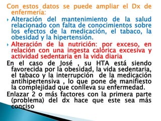Con estos datos se puede ampliar el Dx de
enfermería:
 Alteración del mantenimiento de la salud
relacionado con falta de conocimientos sobre
los efectos de la medicación, el tabaco, la
obesidad y la hipertensión.
 Alteración de la nutrición: por exceso, en
relación con una ingesta calórica excesiva y
actividad sedentaria en la vida diaria
En el caso de José , su HTA está siendo
favorecida por la obesidad, la vida sedentaria,
el tabaco y la interrupción de la medicación
antihipertensiva , lo que pone de manifiesto
la complejidad que conlleva su enfermedad.
Enlazar 2 o más factores con la primera parte
(problema) del dx hace que este sea más
conciso
 