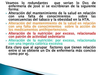 Veamos lo redundantes que serian lo Dxs de
enfermería de José si se escribieran de la siguiente
forma:
 Alteración del mantenimiento de la salud en relación
con una falta de conocimientos sobre las
consecuencias del tabaco y la obesidad en la HTA.
 Alteración del mantenimiento de la salud en relación
con una falta de conocimientos sobre la acción de
los medicamentos antihipertensivos.
 Alteración de la nutrición: por exceso, relacionada
con patrón de actividad sedentario
 Alteración de la nutrición: por exceso, relacionada
con una ingesta calórica excesiva
Esta claro que al agrupar factores que tienen relación
entre sí se obtiene un Dx de enfermería más conciso
como por ej.
 