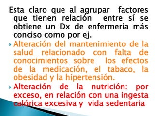 Esta claro que al agrupar factores
que tienen relación entre sí se
obtiene un Dx de enfermería más
conciso como por ej.
 Alteración del mantenimiento de la
salud relacionado con falta de
conocimientos sobre los efectos
de la medicación, el tabaco, la
obesidad y la hipertensión.
 Alteración de la nutrición: por
exceso, en relación con una ingesta
calórica excesiva y vida sedentaria
 