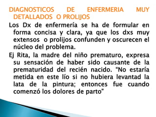 DIAGNOSTICOS DE ENFERMERIA MUY
DETALLADOS O PROLIJOS
Los Dx de enfermería se ha de formular en
forma concisa y clara, ya que los dxs muy
extensos o prolijos confunden y oscurecen el
núcleo del problema.
Ej Rita, la madre del niño prematuro, expresa
su sensación de haber sido causante de la
prematuridad del recién nacido. “No estaría
metida en este lío si no hubiera levantad la
lata de la pintura; entonces fue cuando
comenzó los dolores de parto”
 