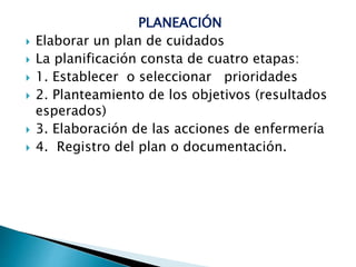 PLANEACIÓN
 Elaborar un plan de cuidados
 La planificación consta de cuatro etapas:
 1. Establecer o seleccionar prioridades
 2. Planteamiento de los objetivos (resultados
esperados)
 3. Elaboración de las acciones de enfermería
 4. Registro del plan o documentación.
 