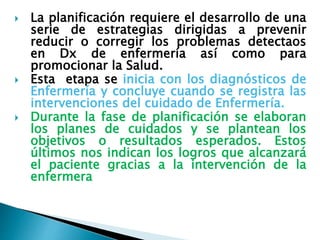  La planificación requiere el desarrollo de una
serie de estrategias dirigidas a prevenir
reducir o corregir los problemas detectaos
en Dx de enfermería así como para
promocionar la Salud.
 Esta etapa se inicia con los diagnósticos de
Enfermería y concluye cuando se registra las
intervenciones del cuidado de Enfermería.
 Durante la fase de planificación se elaboran
los planes de cuidados y se plantean los
objetivos o resultados esperados. Estos
últimos nos indican los logros que alcanzará
el paciente gracias a la intervención de la
enfermera
 
