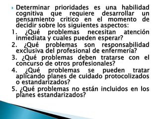  Determinar prioridades es una habilidad
cognitiva que requiere desarrollar un
pensamiento critico en el momento de
decidir sobre los siguientes aspectos:
1. ¿Qué problemas necesitan atención
inmediata y cuales pueden esperar?
2. ¿Qué problemas son responsabilidad
exclusiva del profesional de enfermería?
3. ¿Qué problemas deben tratarse con el
concurso de otros profesionales?
4. ¿Qué problemas se pueden tratar
aplicando planes de cuidado protocolizados
o estandarizados?
5. ¿Qué problemas no están incluidos en los
planes estandarizados?
 