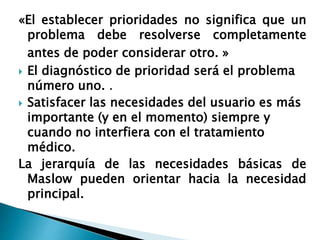 «El establecer prioridades no significa que un
problema debe resolverse completamente
antes de poder considerar otro. »
 El diagnóstico de prioridad será el problema
número uno. .
 Satisfacer las necesidades del usuario es más
importante (y en el momento) siempre y
cuando no interfiera con el tratamiento
médico.
La jerarquía de las necesidades básicas de
Maslow pueden orientar hacia la necesidad
principal.
 