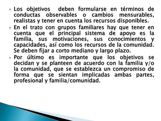  Los objetivos deben formularse en términos de
conductas observables o cambios mensurables,
realistas y tener en cuenta los recursos disponibles.
 En el trato con grupos familiares hay que tener en
cuenta que el principal sistema de apoyo es la
familia, sus motivaciones, sus conocimientos y
capacidades, así como los recursos de la comunidad.
Se deben fijar a corto mediano y largo plazo.
 Por último es importante que los objetivos se
decidan y se planteen de acuerdo con la familia y/o
la comunidad, que se establezca un compromiso de
forma que se sientan implicadas ambas partes,
profesional y familia/comunidad.
 