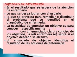 OBJETIVOS DE ENFERMERÍA
 Es el resultado que se espera de la atención
de enfermería
 Lo que se desea lograr con el usuario
 lo que se proyecta para remediar o disminuir
el problema que se identificó en el
diagnóstico de enfermería.
 La necesidad de enunciar un objetivo es para
conocer específicamente :lo que desea
lograrse, con un enunciado claro y conciso de
los objetivos, la (el) enfermera (o) sabrá si el
objetivo deseado se alcanzó.
 Un enunciado de objetivo identifica el
resultado de las acciones de enfermería.
 