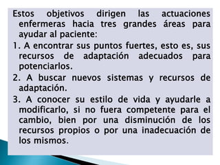 Estos objetivos dirigen las actuaciones
enfermeras hacia tres grandes áreas para
ayudar al paciente:
1. A encontrar sus puntos fuertes, esto es, sus
recursos de adaptación adecuados para
potenciarlos.
2. A buscar nuevos sistemas y recursos de
adaptación.
3. A conocer su estilo de vida y ayudarle a
modificarlo, si no fuera competente para el
cambio, bien por una disminución de los
recursos propios o por una inadecuación de
los mismos.
 