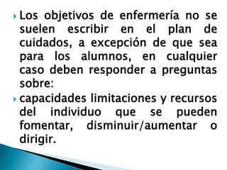  Los objetivos de enfermería no se
suelen escribir en el plan de
cuidados, a excepción de que sea
para los alumnos, en cualquier
caso deben responder a preguntas
sobre:
 capacidades limitaciones y recursos
del individuo que se pueden
fomentar, disminuir/aumentar o
dirigir.
 
