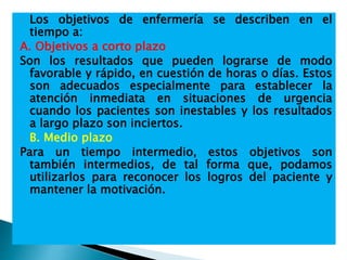  Los objetivos de enfermería se describen en el
tiempo a:
A. Objetivos a corto plazo
Son los resultados que pueden lograrse de modo
favorable y rápido, en cuestión de horas o días. Estos
son adecuados especialmente para establecer la
atención inmediata en situaciones de urgencia
cuando los pacientes son inestables y los resultados
a largo plazo son inciertos.
 B. Medio plazo
Para un tiempo intermedio, estos objetivos son
también intermedios, de tal forma que, podamos
utilizarlos para reconocer los logros del paciente y
mantener la motivación.
 