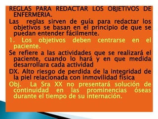REGLAS PARA REDACTAR LOS OBJETIVOS DE
ENFERMERIA.
Las reglas sirven de guía para redactar los
objetivos se basan en el principio de que se
puedan entender fácilmente.
1. Los objetivos deben centrarse en el
paciente.
Se refiere a las actividades que se realizará el
paciente, cuando lo hará y en que medida
desarrollara cada actividad
DX. Alto riesgo de perdida de la integridad de
la piel relacionada con inmovilidad física
Obj. La Sra XX no presentará solución de
continuidad en las prominencias óseas
durante el tiempo de su internación.
 