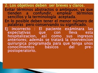 2. Los objetivos deben ser breves y claros.
Evitar términos abstractos o ambiguos, ya que
tienden a confundir, emplear términos
sencillos y la terminología aceptada.
En lo posible deben tener el menor número de
palabras pero conservando su significado.
Ej incorrecto : El paciente exáminara las
expectativas que con lleva esta
hospitalizacion, así como sus ingresos
anteriores; además se tratará la intervencion
quirurgica programada para que tenga unos
conocimientos básicos del pre-
postoperatorio.
 