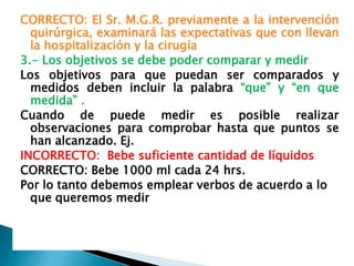 CORRECTO: El Sr. M.G.R. previamente a la intervención
quirúrgica, examinará las expectativas que con llevan
la hospitalización y la cirugía
3.- Los objetivos se debe poder comparar y medir.
Los objetivos para que puedan ser comparados y
medidos deben incluir la palabra “que” y “en que
medida” .
Cuando de puede medir es posible realizar
observaciones para comprobar hasta que puntos se
han alcanzado. Ej.
INCORRECTO: Bebe suficiente cantidad de líquidos
CORRECTO: Bebe 1000 ml cada 24 hrs.
Por lo tanto debemos emplear verbos de acuerdo a lo
que queremos medir
 
