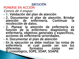 EJECUCIÓN
PONERSE EN ACCIÓN
Consta de 4 etapas:
 1. Validación del plan de atención
 2. Documentar el plan de atención. Brindar
atención de enfermería. Continuar la
recolección de datos.
 3. Planear la atención de enfermería es
función de la enfermera: diagnóstico de
enfermería, objetivos generales y específicos,
acciones de enfermería-prioridades.
 4. Documentar el plan de atención
 En la ejecución se debe realizar las notas de
enfermería el cual puede ser son los
diferentes formatos como ser:
El cronológico, SOPE, SOAP, SOAPIE
 