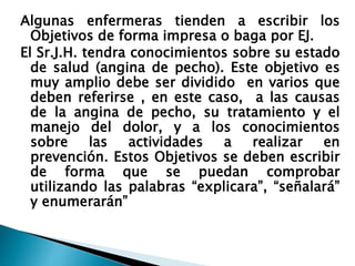 Algunas enfermeras tienden a escribir los
Objetivos de forma impresa o baga por EJ.
El Sr.J.H. tendra conocimientos sobre su estado
de salud (angina de pecho). Este objetivo es
muy amplio debe ser dividido en varios que
deben referirse , en este caso, a las causas
de la angina de pecho, su tratamiento y el
manejo del dolor, y a los conocimientos
sobre las actividades a realizar en
prevención. Estos Objetivos se deben escribir
de forma que se puedan comprobar
utilizando las palabras “explicara”, “señalará”
y enumerarán”
 