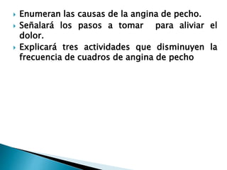  Enumeran las causas de la angina de pecho.
 Señalará los pasos a tomar para aliviar el
dolor.
 Explicará tres actividades que disminuyen la
frecuencia de cuadros de angina de pecho
 