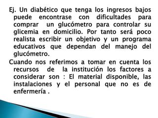 Ej. Un diabético que tenga los ingresos bajos
puede encontrase con dificultades para
comprar un glucómetro para controlar su
glicemia en domicilio. Por tanto será poco
realista escribir un objetivo y un programa
educativos que dependan del manejo del
glucómetro.
Cuando nos referimos a tomar en cuenta los
recursos de la institución los factores a
considerar son : El material disponible, las
instalaciones y el personal que no es de
enfermería .
 