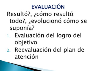 EVALUACIÓN
Resultó?, ¿cómo resultó
todo?, ¿evolucionó cómo se
suponía?
1. Evaluación del logro del
objetivo
2. Reevaluación del plan de
atención
 