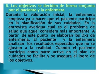 6. Los objetivos se deciden de forma conjunta
por el paciente y la enfermera
Durante la valoración inicial, la enfermera
empieza ya a hacer que el paciente participe
en la planificación de sus cuidados. En la
entrevista averigua cual es el problema de
salud que aquel considera más importante. A
partir de este punto se elaboran los Dxs de
enfermería. El paciente y la enfermera
analizan los resultados esperados que no se
ajustan a la realidad. Cuando el paciente
participa como parte activa en el plan de
cuidados se facilita y se asegura el logro de
los objetivos.
 