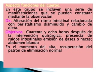 Aspecto funciones del cuerpo.
En este grupo se incluyen una serie de
manifestaciones que se pueden constatar
mediante la observación
Dx. Alteración del ritmo intestinal relacionada
con peristaltismo disminuido y cambio de
dieta.
Objetivos Cuarenta y ocho horas después de
la intervención quirúrgica: presencia de
ruidos intestinales emisión de gases o heces;
abdomen blando
En el momento del alta, recuperación del
patrón de eliminación normal
 