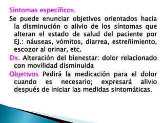 Síntomas específicos.
Se puede enunciar objetivos orientados hacia
la disminución o alivio de los síntomas que
alteran el estado de salud del paciente por
EJ.: náuseas, vómitos, diarrea, estreñimiento,
escozor al orinar, etc.
Dx. Alteración del bienestar: dolor relacionado
con movilidad disminuida
Objetivos Pedirá la medicación para el dolor
cuando es necesario; expresará alivio
después de iniciar las medidas sintomáticas.
 
