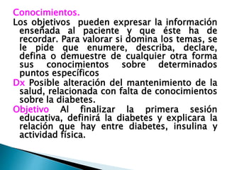 Conocimientos.
Los objetivos pueden expresar la información
enseñada al paciente y que éste ha de
recordar. Para valorar si domina los temas, se
le pide que enumere, describa, declare,
defina o demuestre de cualquier otra forma
sus conocimientos sobre determinados
puntos específicos
Dx Posible alteración del mantenimiento de la
salud, relacionada con falta de conocimientos
sobre la diabetes.
Objetivo Al finalizar la primera sesión
educativa, definirá la diabetes y explicara la
relación que hay entre diabetes, insulina y
actividad física.
 