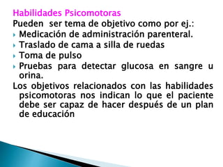 Habilidades Psicomotoras
Pueden ser tema de objetivo como por ej.:
 Medicación de administración parenteral.
 Traslado de cama a silla de ruedas
 Toma de pulso
 Pruebas para detectar glucosa en sangre u
orina.
Los objetivos relacionados con las habilidades
psicomotoras nos indican lo que el paciente
debe ser capaz de hacer después de un plan
de educación
 