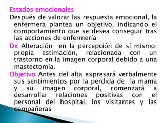 Estados emocionales
Después de valorar las respuesta emocional, la
enfermera plantea un objetivo, indicando el
comportamiento que se desea conseguir tras
las acciones de enfermería
Dx Alteración en la percepción de sí mismo:
propia estimación, relacionada con un
trastorno en la imagen corporal debido a una
mastectomía.
Objetivo Antes del alta expresará verbalmente
sus sentimientos por la perdida de la mama
y su imagen corporal, comenzará a
desarrollar relaciones positivas con el
personal del hospital, los visitantes y las
compañeras
 
